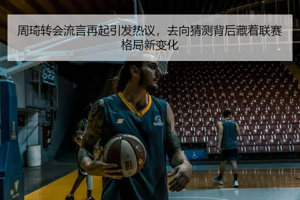 周琦转会流言再起引发热议，去向猜测背后藏着联赛格局新变化